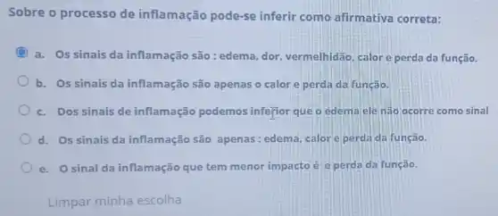 Sobre o processo de inflamação pode-se inferir como afirmativa correta:
a. Os sinais da inflamação são:edema, dor vermelhidão, calore perda da função.
b. Os sinais da inflamação são apenas o calor e perda da função.
c. Dos sinais de inflamação podemos inferior que o edema eleinão ocorre como sinal
d. Os sinais da inflamação são apenas: edema, calor eperdada função.
e. Osinal da inflamação que tem menor impacto é e perda da função.
Limpar minha escolha