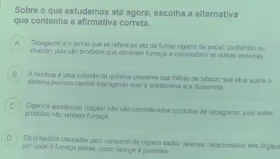 Sobre o que estudamos até agora, escolha a alternativa
que contenha a afirmativa correta.
A Tabagismo é o termo que so refore ao ato de fumar cigarro de papel, cachimbo ou A
charuto.pois são produtos que eliminam fumaça e incomodam as outras pessoas.
B
sistema nervoso central interagindo com a acetilcolina a a dopamina.
Anicotina é uma substâncla quimica presente nas folhas de tabaco que atua sobre o (2)
.
Cigarros eletrónicos (vapes) não salo considerados produtos de tabagismo, pois estes
C
produtos nǎo emitem fumaça
D
por onde a fumaca passa, como laringe o pulmoes.
Os prejulzos causados polo consumo de cigarro estao, apenas relacionados aos organe
D