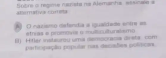 Sobre o regime nazista na Alemanha assinale a
alternative correta
A) O nazismo defendia a igualdade entre as
etnias e promovia o multicu Ituralismo
B)Hitler instaurou uma democracia direta, com
participação popular nas decisóes politicas