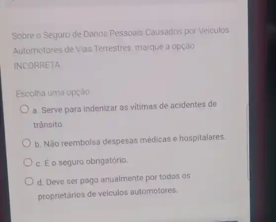 Sobre o Seguro de Danos Pessoais Causados por Veiculos
Automotores de Vias Terrestres, marque a opção
INCORRETA.
Escolha uma opção
a. Serve para indenizar as vitimas de acidentes de
trânsito.
b. Não reembolsa despesas médicas e hospitalares.
C. É o seguro obrigatório.
d. Deve ser pago anualmente por todos os
proprietários de veículos automotores.