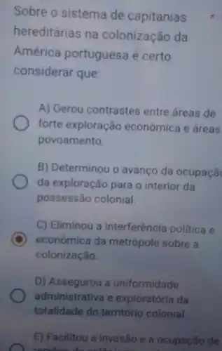 Sobre o sistema de capitanias
hereditárias na colonização da
América portuguesa é certo
considerar que:
A) Gerou contrastes entre áreas de
forte exploraçã econômica e áreas
povoamento.
B) Determinou o avanco da ocupaçã
da exploraçã para o interior da
possessão colonial.
C) Eliminou a interferência politica e
D econômica da metrópole sobre a
colonização.
D) Assegurou a uniformidade
administrativa e exploratória da
totalidade do território colonial.
E) Facilitou a invasão e a ocupação de
mother