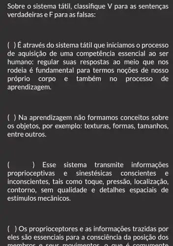 Sobre o sistema tátil, classifique V para as sentenças
verdadeiras e F para as falsas:
( ) É através do sistema tátil que iniciamos o processo
de aquisição de uma competência essencial ao ser
humano: regular suas respostas ao meio que nos
rodeia é fundamental para termos noções de nosso
próprio corpo e também no processo . de
aprendizagem.
( ) Na aprendizagem não formamos conceitos sobre
os objetos, por exemplo: texturas , formas, tamanhos,
entre outros.
Esse sistema transmite informações
proprioceptivas e sinestésicas conscientes e
inconscientes, tais como toque , pressão , localização,
contorno, sem qualidade e detalhes espaciais de
estímulos mecânicos.
( ) Os proprioceptores e as informações trazidas por
eles são essenciais para a consciência da posição dos
membres a sous 0 cuo 6 com imonto