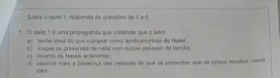 Sobre o texto 1 responda ts questoes de 106
1. Otexlo 1é uma propaganda que prolende que o leitor
a) tenha ideia do que comprar como lombrancinhas de Natal
b) troque os presentes de natal com outras pessoas da familia.
c) recorde os Natais anteriores.
d) valorize mais a presenca das pessons do que os presentes que se possa receber nosta
data