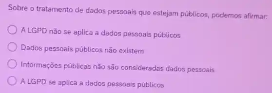 Sobre o tratamento de dados pessoais que estejam públicos, podemos afirmar:
A LGPD não se aplica a dados pessoais públicos
Dados pessoais públicos não existem
Informações públicas não são consideradas dados pessoais
A LGPD se aplica a dados pessoais públicos