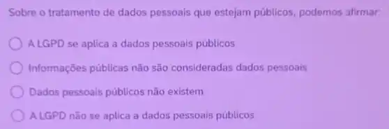 Sobre o tratamento de dados pessoais que estejam públicos, podemos afirmar:
A LGPD se aplica a dados pessoais públicos
Informações públicas não são consideradas dados pessoais
Dados pessoais públicos não existem
ALGPD não se aplica a dados pessoais públicos