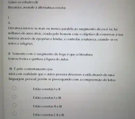 Sobre os estudos de
literatura , assinale a alternativa correta:
I
A
Literatura iniciou-se mais ou menos paralela ao surgimento da escri-ta , há
milhares de anos atrás criada pelo homem com o objetivo de conservar a Sua
historia atraves de epopéias e lendas, e controlar a natureza , criando-se os
mitose religiōes.
II-Somente com o surgim ento do fogo eque a Literatura
tomou forma e ganhou a figura do autor.
III-E pelo contentam ento (ou
não) com realidade que o autor procura descrever a vida através de um a
linguagem pessoal,porém se preocupando com a compreensão do leitor.
Estão corretas le II
Estão corretas le 111.
Estão corretas 11 e 111.
Estão corretas I, lle 111