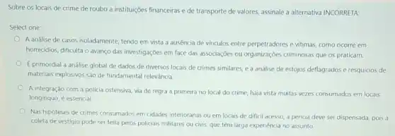 Sobre os locais de crime de roubo a institulç@es financeiras e de transporte de valores, assinale a alternativa INCORRETA:
Select one:
A análise de casos isoladamente, tendo em vista a ausência de vínculos entre perpetradores e vitimas como ocorre em
homicidios, dificulta o avanço das investigações em face das associações ou organizações criminosas que os praticam.
E primordial a análise global de dados de diversos locais de crimes similares, e a análise de estojos deflagrados e resquícios de
materiais explosivos são de fundamental relevância.
A integração com a policia ostensiva, via de regra a primeira no local do crime, haja vista muitas vezes consumados em locais
longínquo, é essencial.
Nas hipóteses de crimes consumados em cidades interioranas ou em locais de diffcil acesso, a perícia deve ser dispensada pois a
coleta de vestígio pode ser feita pelos policiais militares ou civis, que têm larga experiência no assunto.