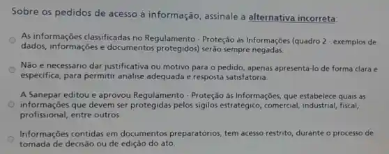 Sobre os pedidos de acesso à informação , assinale a alternativa incorreta:
As informações classificadas no Regulamento - Proteção às Informações (quadro 2 - exemplos de
dados, informações e documentos serão sempre negadas.
Não é necessário dar justificativa ou motivo para o pedido , apenas apresentá-lo de forma clara e
especifica, para permitir análise adequada e resposta satisfatoria.
A Sanepar editou e aprovou Regulamento - Proteção às Informações, que estabelece quais as
informações que devem ser protegidas pelos sigilos estratégico , comercial, industrial fiscal.
profissional, entre outros.
Informações contidas em documentos preparatórios, tem acesso restrito , durante o processo de
tomada de decisão ou de edição do ato.