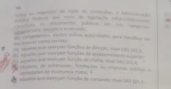 Sobre os requisitos de sigilo de conteudos,a Administração
Publica Fedes documentos públicos em trés categorias:
Publica Federal, por meio de legislação infraconstitucional.
ultrassecreto secreto e reservado.
São competentes dentre outras autoridades, para classificar um
documentc como secreto:
(A) aqueles que exerçam funções de direção, nível DAS 101.5 ;
(B) aqueles que exerçam funções de assessorament superior;
(C) aqueles que exerçam função de chefia, nive DAS 101.4.
titulares de autarquias fundações ou empresas públicas e
sociedades de economia mista; f
aqueles que exerçam função de comando nivel DAS 101.3.
50
(E)