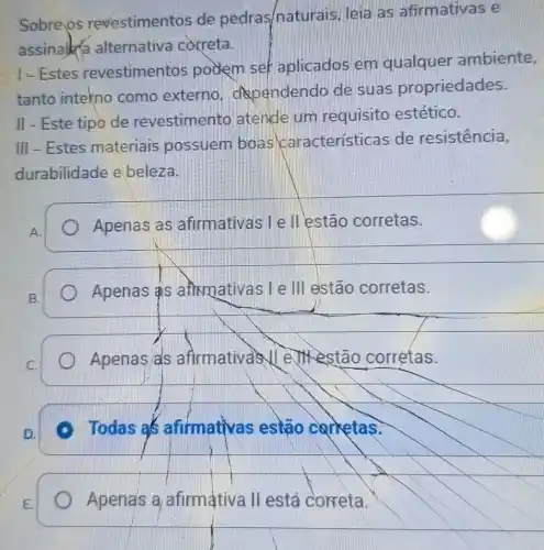 Sobre os revestimentos de pedras/naturais leia as afirmativas e
assinalka alternativa correta.
- Estes revestimentos podem set aplicados em qualquer ambiente,
tanto intekno como externo dependendo de suas propriedades.
II - Este tipo de revestimento latende um requisito estético.
III - Estes materiais possuem boas características de resistencia,
durabilidade e beleza.
A.
Apenas as afirmativas I e II lestão corretas.
B.
Apenas as anxmativas I e III estão corretas.
) Apenas/as afirmativas II e JM estão corrètas.
D.
Todas als afifmativas estão carketas.
Apena's a afirmativa II está correta.