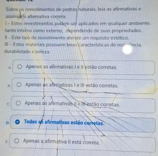 Sobre os revestimentos de pedras/naturais leia as afirmativas e
assinalka alternativa correta.
I-Estes revestimentos podem ser aplicados em qualquer ambiente,
tanto intekno como externo dependendo de suas propriedades.
II - Este tipo de revestimento atende um requisito estético.
III - Estes materiais possuem boas características de res
durabilidade e beleza.
A.
Apenas as afirmativas | e II estão corretas.
B.
Apenas as aftirmativas I e III elstão corretas.
Apenas als afirmativas Vell estão corretas.
D.
Todas as afirmativas estão carketas.
E.
Apenas a/afirmativa II está correta.