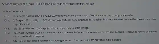 Sobre os serviços do "Disque 100''e'' Ligue 180'', pode-se afirmar corretamente que
Escolha uma opção:
a. Os serviços "Disque 100''e0 "Ligue 180''	24h por dia, mas não incluem sábados, domingos e feriados.
b. 0'' Disque 100''e0''L igue 180'' são servigos gratuitos para denúncias de violações de direitos humanos e de violência contra a muther,
respectivamente.
C. Apenas pessoas autorizadas podem fazer uma denúncia pelos serviços.
d Os serviços "Disque 100''e0 "Ligue 180'' cadastram os dados recebidos e os mantêm em seus bancos de dados não havendo nenhuma
outra providência a respeito.
e. A função da ouvidoria é receber apenas elogios sobre o funcionamento dos serviços de atendimento.