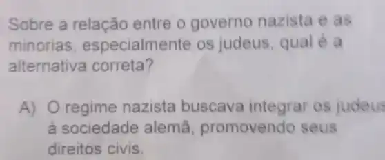 Sobre a relação entre o governo nazista e as
minorias especialmente os judeus qual é a
alternativa correta?
A) 0 regime nazista buscava integrar os judeus
a sociedade alemã promovendo seus
direitos civis