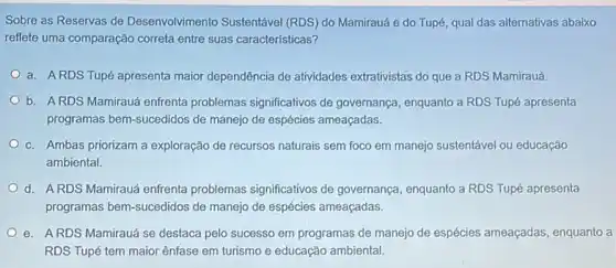 Sobre as Reservas de Desenvolvimento Sustentável (RDS) do Mamirauá e do Tupé, qual das alternativas abaixo
reflete uma comparação correta entre suas características?
a. ARDS Tupé apresenta maior dependência de atividades extrativistas do que a RDS Mamirauá.
b. ARDS Mamirauá enfrenta problemas significativos de governança, enquanto a RDS Tupé apresenta
programas bern-sucedidos de manejo de espécies ameaçadas.
c. Ambas priorizam a exploração de recursos naturais sem foco em manejo sustentável ou educação
ambiental.
d. ARDS Mamirauá enfrenta problemas significativos de governança, enquanto a RDS Tupé apresenta
programas bem-sucedidos de manejo de espécies ameaçadas.
e. ARDS Mamirauá se destaca pelo sucesso em programas de manejo de espécies ameaçadas , enquanto a
RDS Tupé tem maior ênfase em turismo e educação ambiental.