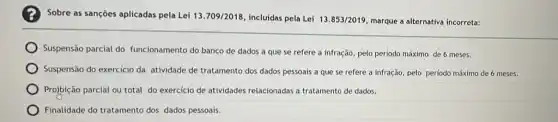 Sobre as sançōes aplicadas pela Lei 13.709/2018 incluidas pela Lei 13.853/2019 marque a alternativa incorreta:
Suspensão parcial do funcionamento do banco de dados a que se refere a infração, pelo periodo máximo de 6 meses.
Suspensão do exercicio da atividade de tratamento dos dados pessoais a que se refere a infração pelo periodo máximo de 6 meses.
Projbição parcial ou total do exercicio de atividades relacionadas a tratamento de dados.
Finalidade do tratamento dos dados pessoais.