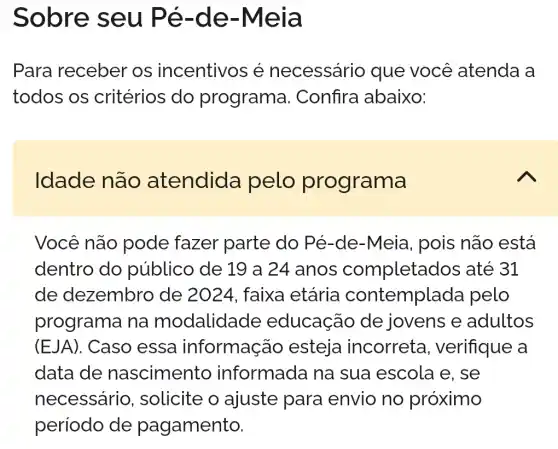 Sobre seu Pé -de-Meia
Para receber os incentivos é necessário que você atenda a
todos os critérios do programa . Confira I abaixo:
Idade não atendida pelo programa
Você não pode fazer parte do Pé-de-Meia , pois não está
dentro do público de 19 a 24 anos completados ; até 31
de dezembrc ) de 2024 , faixa etária contemplada pelo
programa na modalidade educação de jovens e adultos
(EJA). Caso essa informaçã o esteja incorreta , verifique a
data de nascimento informada na sua escola e . se
necessário , solicite o ajuste para envio no proximo
período de pagamento.