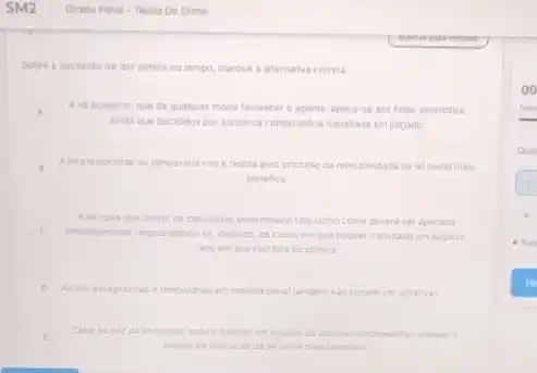 Sobre a sucessto de leis penais no tempo, marque a alternativa correta
A Alel posterior, que de qualquer modo favorecer o agente, aplica-se aos fatos anteriores.
anda que decididos por sentenca condenardria transitada em julgado.
Alei excepcional ou temporana nào é regida pelo principio da retroatividade da lei penal mais
benefica
A leinova que geurar de considerar determinado Tato como crime devera ser aplicada
C medatamente resguardando-se, contude os casos em que houver transitado em julgado
caso em que nào tera incidencia
temporanas em materia penal tambem nao podem sel ultrativas
Cabe ao juir da instructo apos o transito em juigado da decisio condenatoria, analisar:
pedido de anlicacioda ini penal mais benefica
oo
hora
Que
1
6
Fin