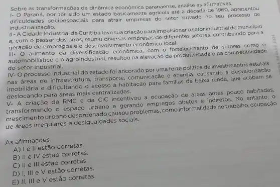 Sobre as transformações da dinâmica paranaense analise as afirmativas.
I- O Paraná,por ter sido um estado basicamente agrícola até a década de 1960 , apresentou
dificuldades socioespaciais para atrair empresas do setor privado no seu processo de
industrialização.
II-A Cidade Industrial de Curitiba teve sua criação para impulsionar o setor industrial do município
e,com o passar dos anos, reuniu diversas empresas de diferentes setores , contribuindo para a
geração de empregos e o desenvolvimento econômico local.
111-0 aumento da diversificaçã - econômica .com o fortalecimento de como o
automobilístico eo agroindustrial , resultou na elevação da produtividade e na competitividade
do setor industrial.
IV-O processo industrial do estado foi ancorado por uma forte política de investimentos estatais
nas áreas de infraestrutur a, transporte . comunicação e energia . causando a desvalorização
imobiliária e dificultando o acesso à habitação para familias de baixa renda , que acabam se
deslocando para áreas mais centralizadas.
A criação da RMC e da CIC incentivou a ocupação de áreas antes pouco habitadas,
sformando o espaco urbano e gerando empregos diretos e indiretos.No entanto, 0
crescimento urbano causou problemas .como informalidade no trabalho ,ocupação
de áreas irregulares e desigualdades sociais.
As afirmações
A) le II estão corretas.
B) II e IV estão corretas.
C) II e III estão corretas.
D) 1, III e V estão corretas.
E) II, III e V estão corretas.