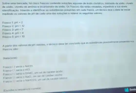 Sobre uma bancada há cinco frascos contendo soluçōes aquosas de ácido cloridrico, hidróxido de sódio, cloreto
de sódio, cloreto de amônio e bicarbonato de sódio. Os frascos nào estão rotulados impedindo a sua direta
identificação. Visandc a identificar as substâncias presentes em cada frasco, um técnico teve a ideia de iniciar
medindo os valores de pH de cada uma das soluçóes e obteve os seguintes valores:
Frasco 1: pH=2
Frasco 2: pH=12
Frasco 3: pH=7
Frasco 4: pH=4
Frasco 5: pH=10
A partir dos valores de pH obtidos, 0 técnico
deve
ter concluido que as substâncias possivelmente presentes nos
frascos sào:
(Relacione):
Frasco () seria o NaOH
Frasco () seria 0 HCI
Frasco () seria 0
NH4C
um sal de caráter ácido.
Frasco () seria 0 NaCl, um sal de caráter neutro.
Frasco () seria 0
NaHCO3
um sal de caráter básico.
(Escolha a sequência correta):