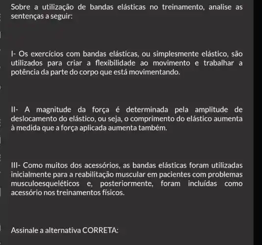 Sobre a utilização de bandas elásticas no treinamento , analise as
sentenças a seguir:
I- Os exercicios com bandas elásticas, ou simplesmente elástico , são
utilizados para criar a flexibilidade ao movimento e trabalhar a
potência da parte do corpo que está movimentando.
ll- A magnitude da força é determinada pela amplitude de
deslocamento do elástico, ou seja, o comprimento do elástico aumenta
à medida que a força aplicada aumenta também.
III- Como muitos dos acessórios, as bandas elásticas foram utilizadas
inicialmente para a reabilitação muscular em pacientes com problemas
musculoesqueléticos e , posteriormente, foram incluidas como
acessório nos treinamentos físicos.
Assinale a alternativa CORRETA: