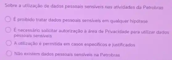 Sobre a utilização de dados pessoais sensiveis nas atividades da Petrobras
overrightarrow (E) proibido tratar dados pessoais sensiveis em qualquer hipótese
É necessário solicitar autorização à área de Privacidade para utilizar dados
pessoais sensiveis
A utilização é permitida em casos especificos e justificados
Não existem dados pessoais sensiveis na Petrobras