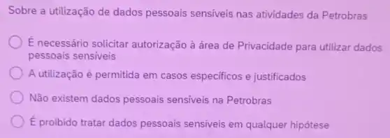 Sobre a utilização de dados pessoais sensiveis nas atividades da Petrobras
É necessário solicitar autorização à área de Privacidade para utilizar dados
pessoais sensiveis
A utilização é permitida em casos especificos e justificados
Não existem dados pessoais sensiveis na Petrobras
É proibido tratar dados pessoais sensiveis em qualquer hipótese