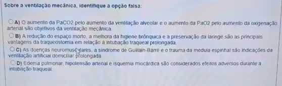 Sobre a ventilação mecânica, identifique a opção falsa:
A) O aumento da PaCO2 pelo aumento da ventilação alveolar e o aumento da PaO2 pelo aumento da oxigenação
arterial são objetivos da ventilação mecânica
B) A redução do espaço morto, a melhora da higiene brônquica e a preservação đa laringe são as principais
vantagens da traqueostomia em relação à intubação traqueal prolongada.
C) As doenças neuromus(yares, a sindrome de Guillain-Barré e o trauma da medula espinhal são indicações da
ventilação artificial prolongada
D) Edema pulmonar hipotensão arterial e isquemia miocárdica são considerados efeitos adversos durante a
intubação traqueal.