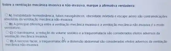 Sobre a ventilação mecánica invasiva e não-invasiva marque a afirmativa verdadeira:
A) Instabilidade hemodinámica tubos nasogástricos, obesidade mórbida e escape aéreo são contraindicações
absolutas da ventilação mecânica não-invasiva.
B) A principal diferença entre a ventilação mecânica invasiva e a ventilação mecânica não-invasiva é o modo
ventilatóno
C) O barotrauma, a redução do volume sistólico e a traqueomalacia são considerados efeitos adversos da
ventilação mecânica invasiva.
D) A necrose facial a traqueomalacie a distensão abdominal são consideradas efeitos adversos da ventilação
mecǎnica não-invasiva.