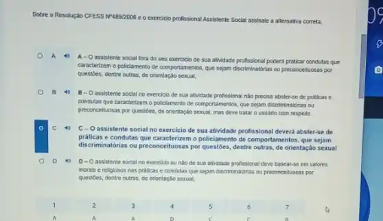 Sobre
a Resolução CFESS NP489/2006 e o exercicio profissional Assistente Social assinale a alternativa correta.
A 40
A- Oassistente social fora do seu exercicio de sua atividade profissional poderá praticar condutas que
caracterizem o policiamento de comportamentos, que sejam discriminatoria.ou preconceituosas por
questoes, dentre outras, de orientação sexual;
B 4
B- O assistente social no exercicio de sua attividade profissional não precisa abster-se de práticas e
condutas que caracterizem o pollciamento de comportamentos, que sejam discriminatorias ou
preconcelluosas por questóes, de orientação sexual, mas deve tratar o usuario com respelto.
40
C-O assistente social no exercicio de sua atividade profissional devera abster-se de
práticas e condutas que caracterizem o policiamento de comportamentos, que sejam
discriminatorias ou preconceituosas por questōes, dentre outras, de orientação sexual
D 40
D-O assistente social no exercicio ou nào do sua atividade profissional deve basear-se em valores
morals e religiosos nas práticas e condutas que sejam discriminatorias ou preconceituosa.por
questoes, dentre outras, de orlentação sexual;