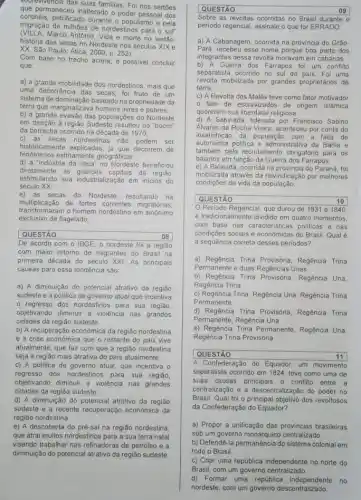 sobrevivencia das suas familias Foi nos sertoes
que permaneceu inalterado o poder pessoal dos
coronéis, petrificado durante o populismo e pela
migração de milhoes de nordestinos para o sul
(VILLA.Marco Antônio. Vida e morte no sertão:
história das secas no Nordeste nos séculos XIX e
XX. São Paulo: Ática
Com base no trecho acima, é possivel concluir
que:
a) a grande mobilidade dos nordestinos, mais que
uma decorrência das secas foi fruto de um
sistema de dominação baseado na propriedade da
terra que marginalizava homens livres e pobres
b) a grande evasão das populaçōes do Nordeste
em direção à região Sudeste resultou no "boom"
da borracha ocorrido na década de 1970;
historicamente explicadas, já que decorrem de
c) as secas nordestinas nào podem
ser
fenomenos estritamente geográfics:
d) a "indústria da seca" no Nordeste beneficiou
diretamente
as grandes capitais da regiác,
estimulando sua industrialização em inicios do
século XX:
e) as secas do Nordeste, resultando na
transformaram o homem nordestino em sinonimo
multiplicação de fortes correntes migratórias,
exclusivo de flagelado;
QUESTÃO	08
De acordo com o IBGE, o nordeste foi a regiāo
com maior retorno de migrantes do Brasil na
primeira década do século XXI. As principais
causas para essa tendência são
a) A diminuição do potencial atrativo da região
sudeste e a politica de governo atual que incentiva
regresso dos nordestinos para sua região,
objetivando diminuir a violência nas grandes
cidades da região sudeste.
b) A recuperação economica da região nordestina
e a crise econômica que o restante do pais vive
atualmente, que faz com que a região nordestina
seja a região mais atrativa do pais atualmente.
c) A politica de governo atual, que incentiva o
regresso dos nordestinos para sua regiāo,
objetivando diminuir a violência nas grandes
cidades da região sudeste.
d) A diminuição do potencial atrativo da região
sudeste e a recente recuperação econômica da
região nordestina
e) A descoberta do pré-sal na região nordestina
que atrai muitos nordestinos para a sua terra natal
visando trabalhar nas refinadoras de petróleo e a
diminuição do potencial atrativo da região sudeste.
QUESTÃO	09
Sobre as revoltas ocorridas no Brasil durante o
periodo regencial, assinale o que for ERRADO;
a) A Cabanagem, ocorrida na província do Grão-
Pard, recebeu esse nome porque boa parte dos
integrantes dessa revolta moravam em cabanas.
b) A Guerra dos Farrapos foi um conflito
separatista ocorrido no sul do pais. Foi uma
revolta mobilizada por grandes proprietários de
terra
c) A Revolta dos Malés teve como fator motivador
fato de escravizados de origem islâmica
quererem sua liberdade religiosa.
d) A Sabinada, liderada por Francisco Sabino
Alvares da Rocha Vieira aconteceu por conta da
insatisfação da população com a falta de
autonomia politica e administrativa da Bahia e
também pelo recrutamento obrigatório para os
baianos em função da Guerra dos Farrapos.
e) A Balaiada, ocorrida na do Paraná, foi
mobilizada através da reivindicação por melhores
condiçōes de vida da população.
QUESTÃO	10
Periodo Regencial, que durou de 1831 a 1840,
é tradicionalmente dividido em quatro momentos
com base nas caracteristicas politicas e nas
condições sociais e economicas do Brasil. Qual é
a sequência correta desses periodos?
a) Regência Trina Provisória Regência Trina
Permanente e duas Regências Unas.
b) Regência Trina Regência Una,
Regência Trina
c) Regência Trina, Regência Una, Regência Trina
Permanente
d) Regência Trina Provisória Regência Trina
Permanente, Regência Una
e) Regência Trina Permanente Regência Una,
Regência Trina Provisória
square  QUESTÃO	11
A Confederação do Equador um movimento
separatista ocorrido em 1824 teve como uma de
suas causas principais o conflit entre a
centralização e a descentralização do poder no
Brasil. Qual foi o principal objetivo dos revoltosos
da Confederação do Equador?
a) Propor a unificação das provincias brasileiras
sob um governo monárquico centralizado
b) Defendê-la permanência do sistema colonial em
todo o Brasil
c) Criar uma república independente no norte do
Brasil, com um governo centralizado.
d) Formar uma república independente no
nordeste, com um governo descentralizado