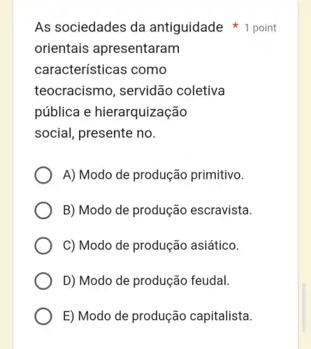 As sociedades da antiguidade 1 point
orientais apresentaram
características ; como
teocracismo , servidão coletiva
pública e hierarquização
social, presente no.
A) Modo de produção primitivo.
B) Modo de produção escravista.
C) Modo de produção asiático.
D) Modo de produção feudal.
E) Modo de produção capitalista.