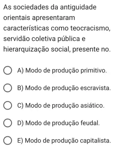 As sociedades da antiguidade
orientais apresentaram
características como teocracismo,
servidãc coletiva públice le
hierarquização social, presente no.
A) Modo de produção primitivo.
B) Modo de produção escravista.
C) Modo de produção asiático.
D) Modo de produção feudal.
E) Modo de produção capitalista.