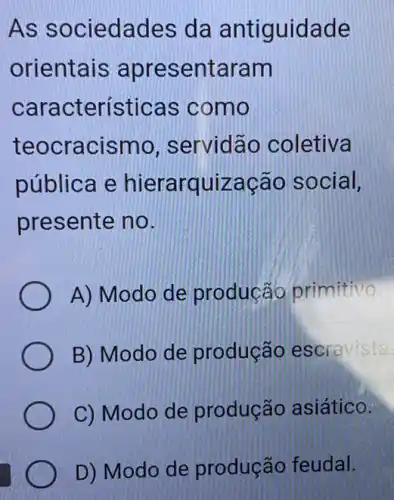 As sociedades da antiguidade
orientais apresentaram
características s como
teocracismo , servidão coletiva
pública e hierarquização social.
presente no.
A) Modo de producáo primitivo
B) Modo de produção escravista.
C) Modo de produção asiático.
D) Modo de produção feudal.