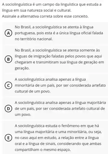 A sociolinguística é um campo da linguística que estuda a
língua em sua natureza social e cultural.
Assinale a alternativa correta sobre esse conceito.
No Brasil, a sociolinguística se atenta à língua
(A) portuguesa , pois esta é a única língua oficial falada A
no território nacional.
No Brasil, a sociolinguística se atenta somente às
B
chegaram e transmitiram I sua língua de geração em
línguas de imigração faladas pelos povos que aqui
geração.
A sociolinguística analisa apenas a língua
C minoritária de um país , por ser considerada artefato (C)
cultural de um povo.
A sociolinguística analisa apenas a língua majoritária
D de um país , por ser considerada artefato cultural de
um povo.
A sociolinguística estuda o fenômeno em que há
a
uma língua majoritária e uma minoritária , ou seja,