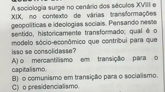 A sociologia surge no cenário dos séculos XVIII e
xix,no contexto de várias transformações
geopolíticas e ideologias sociais . Pensando neste
sentido , historicamente transform ado; qual é 0
modelo sócio-econômico que contribui para que
isso se consolidasse?
A) 0 merc antilismo em transição para
capitalismo.
B) 0 comunismo em transição para o socialismo.
C) o presidencialismo.