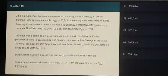 Sol é o astro mais brilhante em nosso céu . sua magnitude aparente a 1UA de
distância vale apro ximadamente m_(Sol)=-26,8 A Lua é o segundo astro mais brilhante.
Sua magni tude aparen te quando seu disco se enc ontra comp letamente iluminado ,a
cerca de 384.000 km de distância vale aprox imadamente m_(Lua)=-12,6
Sabemos que o brill no de um astro varia com o quad rado da distâncie . Então,
podemos imaginal que,à medida qu e nos aproxi mamos da Lua Cheia , seu brill ho irá
aumenta r até que,em un a determi nada distâ ncia desse astro, seu brilho seja iqual ao
brilho do Sol, vistc da Terra.
Send assim assinale a opcão que tra , aprox imadamente essa di stância.
Dados, se necessário : diâmetro do Sol Phi _(Sol)=1,4times 10^6km ; diâmetre da Lua Phi _(Lua)=
3.474,8 km
A 568,9 km
B) 691,8 km
C) 570,6 km
D) 586,1 km
E) 5551 km