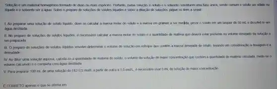 Solução é um material homogêneo formado de duas ou mais espécies Portanto numa solução o soluto e o solvente constituem uma fase única, sendo comum o soluto ser sólido ou
líquido e 0 solvente ser a água Sobre o preparo de soluçōes de solutos líquidos e sobre a diluição de soluçōes julgue os itens a seguir.
1.Ao preparar uma solução de soluto líquido, deve se calcular a massa molar do soluto e a massa em gramas a ser medida, pesar o soluto em um béquer de 50 mLe dissolvê-lo em
água destilada
II.No preparo de soluçōes de solutos líquidos, é necessário calcular a massa molar do soluto e a quantidade de matéria que deverá estar presente no volume desejado da solução a
ser preparada.
III.O preparo de soluçōes de solutos líquidos envolve determinar o volume de solução em estoque que contém a massa desejada do soluto.levando em consideração a dosagem e a
densidade.
IV. Ao diluir uma solução aquosa , calcula-se a quantidade de matéria do soluto, o volume da solução de maior concentração que contém a quantidade de matéria calculada mede-se o
volume calculado e o completa com água destilada.
V. Para preparar 100 mL de uma solução de HCl 0,5 mol/L a partir de outra a
1,0mol/L é necessário usar 5 mL da solução de maior concentração.
É CORRETO apenas o'que se afirma em