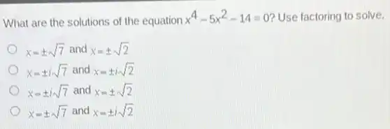 What are the solutions of the equation
x^4-5x^2-14=0 Use factoring to solve.
x=pm sqrt (7) and x=pm sqrt (2)
x=pm isqrt (7) and x=pm isqrt (2)
x=pm isqrt (7) and x=pm sqrt (2)
x=pm sqrt (7) and x=pm isqrt (2)