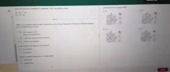 Solve the system of equations by graphing. Them classify the system.
7x-7y=-14
7y-7x=14
What is the solution of the system? Select the correct choice below and, if necessary, fill in the answer
box to complete your choice.
A. The solution is square 
(Type an ordered pair)
B. There are infinitely many solutions
C. There is no solution
Is the system consistent or inconsistent?
Inconsisten!
Consistent
Are the equations dependent or independent?
Dependent
independent
Choose the correct graph below
A
B.
Q
a
(B)
C.
Q
Q
-10
D