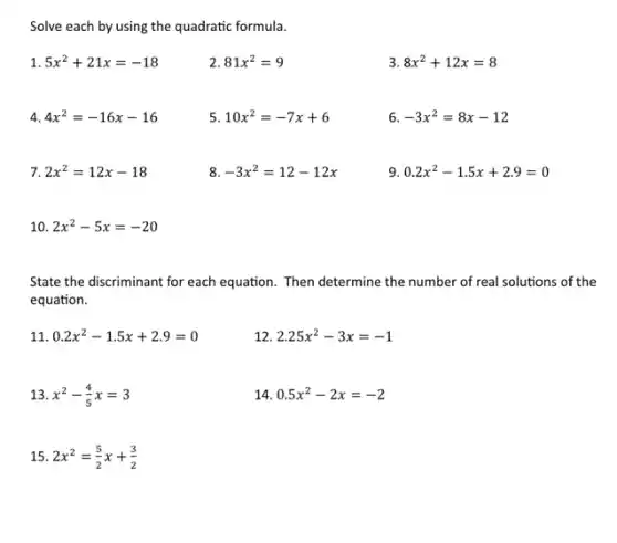 Solve each by using the quadratic formula.
1 5x^2+21x=-18
2 81x^2=9
3 8x^2+12x=8
4 4x^2=-16x-16
5 10x^2=-7x+6
6 -3x^2=8x-12
7 2x^2=12x-18
8 -3x^2=12-12x
9 0.2x^2-1.5x+2.9=0
10 2x^2-5x=-20
State the discriminant for each equation. Then determine the number of real solutions of the
equation.
11 0.2x^2-1.5x+2.9=0
12 2.25x^2-3x=-1
13 x^2-(4)/(5)x=3
14 0.5x^2-2x=-2
15 2x^2=(5)/(2)x+(3)/(2)