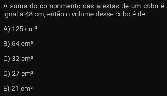 A soma do comprime nto das arestas de um cubo é
igual a 48 cm, entao o volume desse cubo é de:
A) 125cm^3
B) 64cm^3
C) 32cm^3
D) 27cm^3
E) 21cm^3