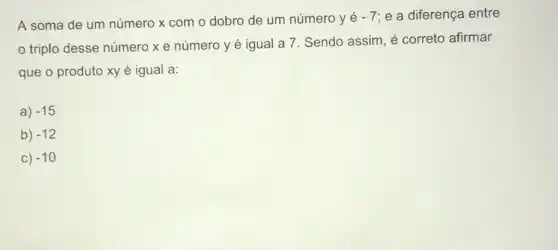 A soma de um número x com o dobro de um número y é
-7 e a diferença entre
triplo desse número xe número y é igual a 7. Sendo assim, é correto afirmar
que o produto xy é igual a:
a) -15
b) -12
C) -10