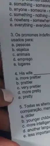 a. something someone
c. anyone - someone -
c. something
c. nowhers - somewhen
e. everything
3. Os pronomes indefin
usados para:
a. pessoas
b. objetos
c animais
d. emprego
e lugares
4. His wife
__
a. more prettier
b. prettier
c. very prettier
d. more pretty
e. pretty
5. Todas as altern
comparação, men
a. older
b. younger childr
c. more intelliger
d. another langu
e. less importan