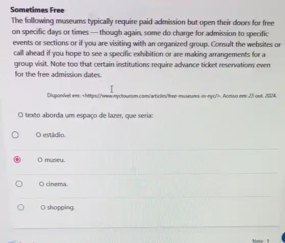 Sometimes Free
The following museums typically require paid admission but open their doors for free
on specific days or times_-though again, some do charge for admission to specific
events or sections or if you are visiting with an organized group. Consult the websites or
call ahead if you hope to see a specific exhibition or are making arrangements for a
group visit. Note too that certain institutions require advance ticket reservations even
for the free admission dates.
Disponível em:chttps://www.nyctourism.com/articles/free museums-in-nyc/>. Acesso em: 23 out. 2024.
texto aborda um espaço de lazer, que seria:
estádio.
C O museu.
cinema.
shopping.