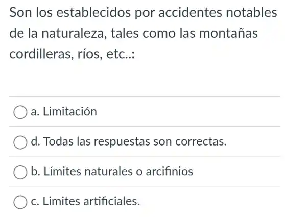 Son los establecidos por accidentes notables
de la naturaleza , tales como , las montañas
cordilleras , ríos, etc __
a. Limitación
d. Todas las respuestas ; son correctas.
b. Límites naturales o arcifinios
c. Limites artificiales.