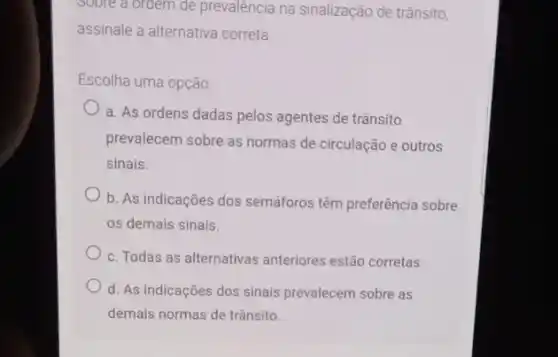 soore a ordem de prevalência na sinalização de trânsito,
assinale a alternativa correta
Escolha uma opção
a. As ordens dadas pelos agentes de trânsito
prevalecem sobre as normas de circulação e outros
sinais.
b. As indicações dos semáforos têm preferência sobre
os demais sinais.
c. Todas as alternativas anteriores estão corretas
d. As indicações dos sinais prevalecem sobre as
demais normas de trânsito.