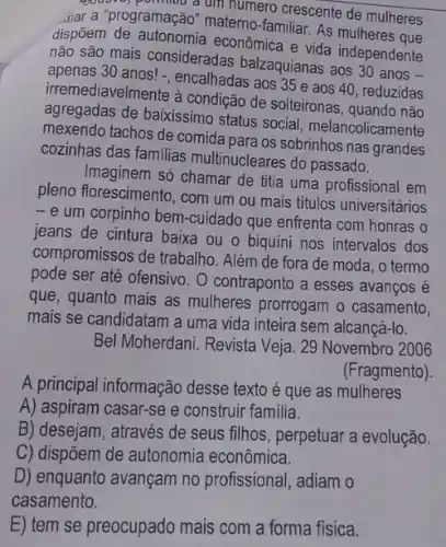 source, pollution a um numero crescente de mulheres
Jiar a "programação" materno familiar. As mulheres que
dispõem de autonomia econômica e vida independente
não são mais consideradas balzaquianas aos 30 anos
apenas 30 anos! -, encalhadas aos 35 e aos 40, reduzidas
irremediavelmente à condição de solteironas, quando não
agregadas de baixissimo status social melancolicamente
mexendo tachos de comida para os sobrinhos nas grandes
cozinhas das familias multinucleares do passado.
Imaginem só chamar de titia uma profissional em
pleno florescimento, com um ou mais titulos universitários
-e um corpinho bem -cuidado que enfrenta com honras o
jeans de cintura baixa ou o biquíni nos intervalos dos
compromissos de trabalho . Além de fora de moda, o termo
pode ser até ofensivo . O contraponto a esses avanços é
que, quanto mais as mulheres prorrogam o casamento,
mais se candidatam a uma vida inteira sem alcancá-lo.
Bel Moherdani. Revista Veja . 29 Novembro 2006
(Fragmento).
A principal informação desse texto é que as mulheres
A) aspiram casar-se e construir familia.
B) desejam, através de seus filhos, perpetuar a evolução.
C) dispôem de autonomia econômica.
D) enquanto avançam no profissional, adiam o
E) tem se preocupado mais com a forma fisica.