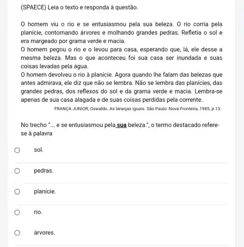 (SPAECE) Leia o texto e responda à questão.
0 homem viu o rio e se entusiasmou pela sua beleza. 0 rio corria pela
planície , contornando arvores e molhando grandes pedras. Refletia o sol e
era margeado por grama verde e macia.
homem pegou o rio e o levou para casa , esperando que, lá , ele desse a
mesma beleza . Mas o que aconteceu foi sua casa ser inundada e suas
coisas levadas pela água.
homem devolveu o rio à planície . Agora quando Ihe falam das belezas que
antes admirava, ele diz que não se lembra. Não se lembra das planícies, das
grandes pedras , dos reflexos do sol e da grama verde e macia. Lembra-se
apenas de sua casa alagada e de suas coisas perdidas pela corrente.
FRANCA JUNIOR, Oswaldo As laranjas iguais. São Paulo: Nova Fronteira , 1985, p.13.
No trecho "... e se entusiasmou pela sua beleza.", o termo destacado refere-
se à palavra
sol.
pedras.
planície.
rio.
árvores.