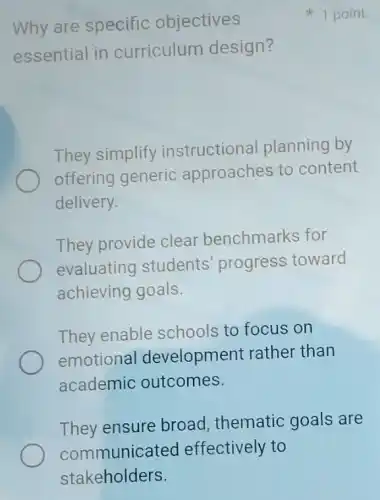 Why are specific objectives
essential in curriculum design?
They simplify instructional planning by
offering generic approaches to content
delivery.
They provide clear benchmarks for
evaluating students' progress toward
achieving goals.
They enable schools to focus on
emotional development rather than
academic outcomes.
They ensure broad thematic goals are
1 point