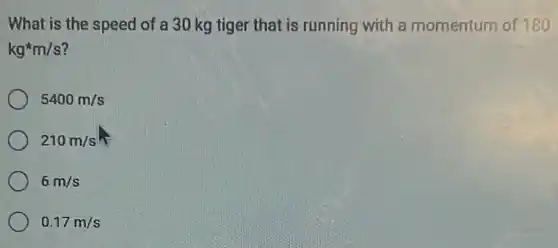 What is the speed of a 30 kg tiger that is running with a momentum of 180
kg^ast m/s
5400m/s
210m/s
6m/s
0.17m/s